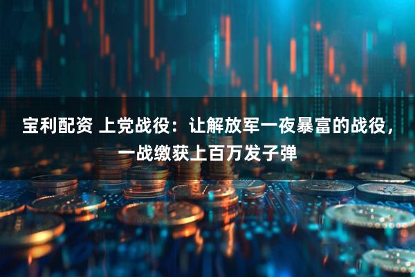 宝利配资 上党战役：让解放军一夜暴富的战役，一战缴获上百万发子弹