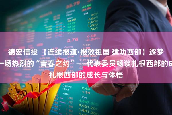 德宏信投 【连续报道·报效祖国 建功西部】逐梦西部，赴一场热烈的“青春之约”——代表委员畅谈扎根西部的成长与体悟