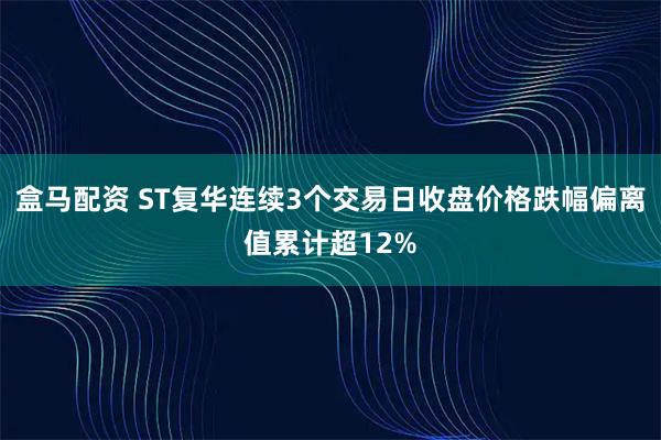 盒马配资 ST复华连续3个交易日收盘价格跌幅偏离值累计超12%