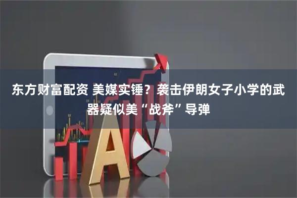 东方财富配资 美媒实锤？袭击伊朗女子小学的武器疑似美“战斧”导弹