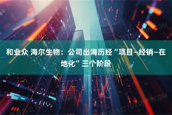 和业众 海尔生物:公司出海历经“项目—经销—在地化”三个阶段